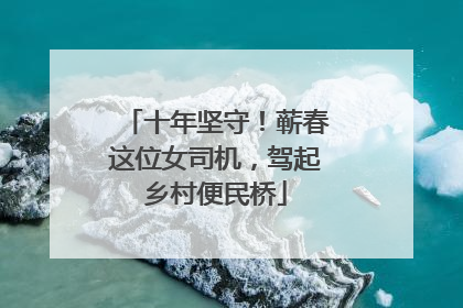 十年坚守！蕲春这位女司机，驾起乡村便民桥