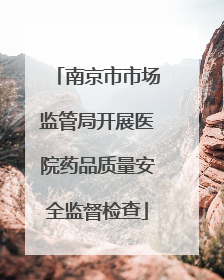 南京市市场监管局开展医院药品质量安全监督检查