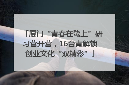 厦门“青春在鹭上”研习营开营，16台青解锁创业文化“双精彩”