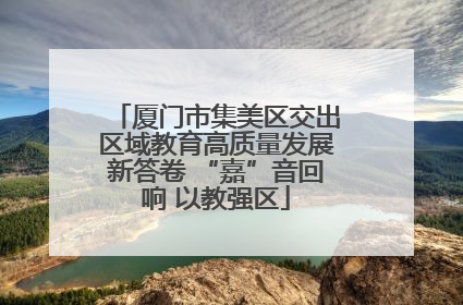 厦门市集美区交出区域教育高质量发展新答卷 “嘉”音回响 以教强区