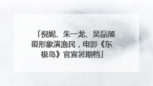 倪妮、朱一龙、吴磊颠覆形象演渔民，电影《东极岛》官宣暑期档