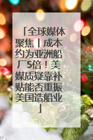 全球媒体聚焦丨成本约为亚洲船厂5倍！美媒质疑靠补贴能否重振美国造船业