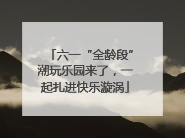 六一“全龄段”潮玩乐园来了，一起扎进快乐漩涡