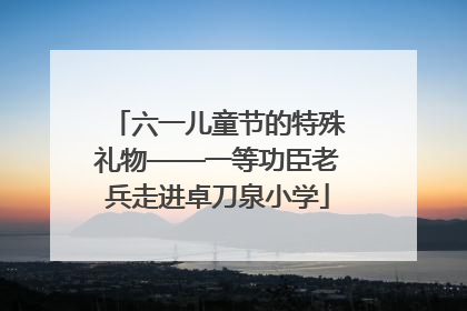 六一儿童节的特殊礼物——一等功臣老兵走进卓刀泉小学