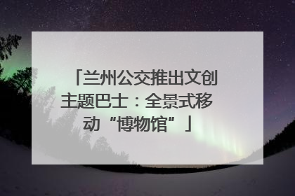 兰州公交推出文创主题巴士：全景式移动“博物馆”