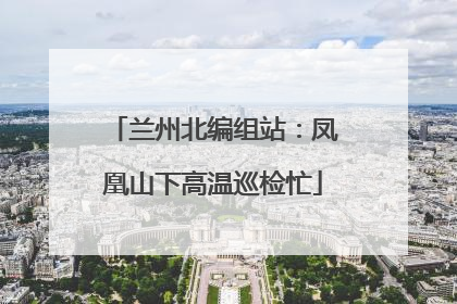 兰州北编组站：凤凰山下高温巡检忙