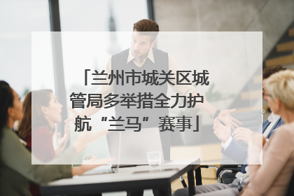 兰州市城关区城管局多举措全力护航“兰马”赛事