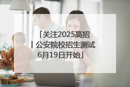 关注2025高招丨公安院校招生测试6月19日开始