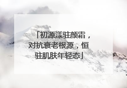 初源漾驻颜霜，对抗衰老根源，恒驻肌肤年轻态