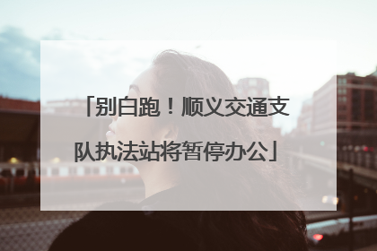 别白跑！顺义交通支队执法站将暂停办公