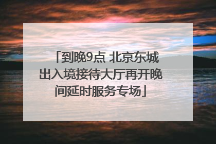 到晚9点 北京东城出入境接待大厅再开晚间延时服务专场