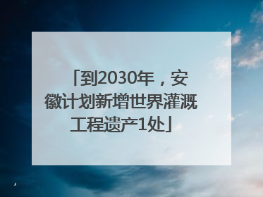 到2030年，安徽计划新增世界灌溉工程遗产1处