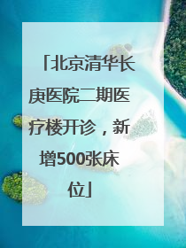北京清华长庚医院二期医疗楼开诊，新增500张床位