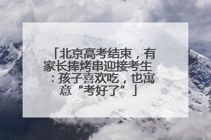 北京高考结束，有家长捧烤串迎接考生：孩子喜欢吃，也寓意“考好了”