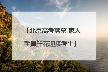 北京高考落幕 家人手捧鲜花迎接考生