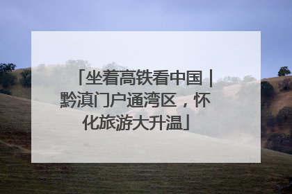 坐着高铁看中国｜黔滇门户通湾区，怀化旅游大升温