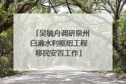 吴毓舟调研泉州白濑水利枢纽工程移民安置工作