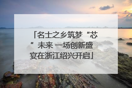 名士之乡筑梦“芯”未来 一场创新盛宴在浙江绍兴开启