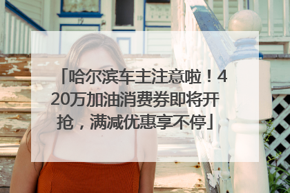 哈尔滨车主注意啦！420万加油消费券即将开抢，满减优惠享不停