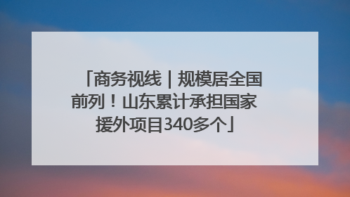 商务视线｜规模居全国前列！山东累计承担国家援外项目340多个