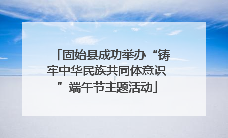 固始县成功举办“铸牢中华民族共同体意识”端午节主题活动
