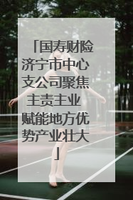国寿财险济宁市中心支公司聚焦主责主业 赋能地方优势产业壮大