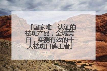 国家唯一认证的祛斑产品，全域美白，实测有效的十大祛斑口碑王者