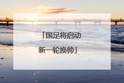 国足将启动新一轮换帅