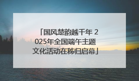 国风楚韵越千年 2025年全国端午主题文化活动在秭归启幕