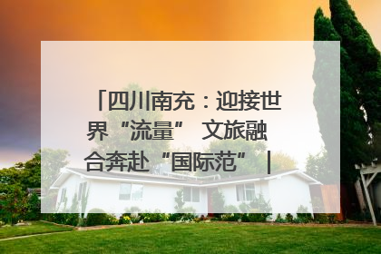 四川南充：迎接世界“流量” 文旅融合奔赴“国际范”｜话锦绣·说安逸