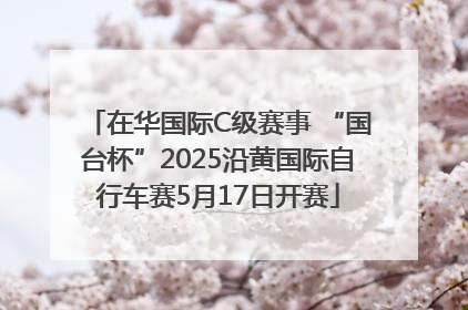 在华国际C级赛事 “国台杯”2025沿黄国际自行车赛5月17日开赛