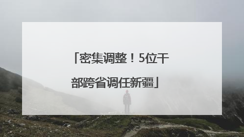 密集调整！5位干部跨省调任新疆
