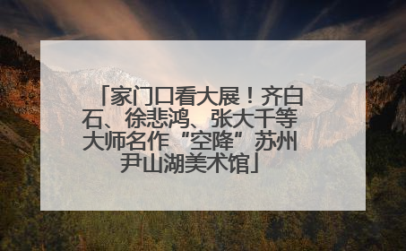 家门口看大展！齐白石、徐悲鸿、张大千等大师名作“空降”苏州尹山湖美术馆