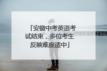 安徽中考英语考试结束，多位考生反映难度适中