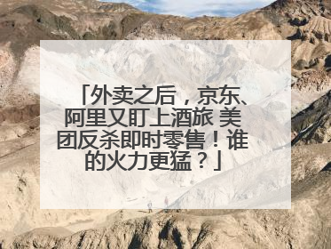 外卖之后，京东、阿里又盯上酒旅 美团反杀即时零售！谁的火力更猛？