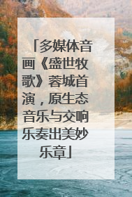多媒体音画《盛世牧歌》蓉城首演，原生态音乐与交响乐奏出美妙乐章