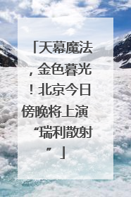 天幕魔法，金色暮光！北京今日傍晚将上演“瑞利散射”