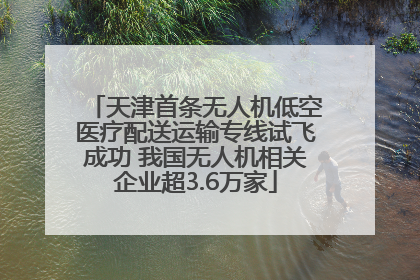 天津首条无人机低空医疗配送运输专线试飞成功 我国无人机相关企业超3.6万家
