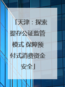 天津：探索提存公证监管模式 保障预付式消费资金安全
