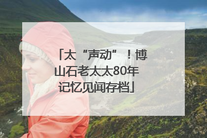 太“声动”！博山石老太太80年记忆见闻存档