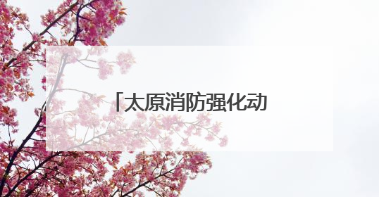 太原消防强化动火作业安全管理