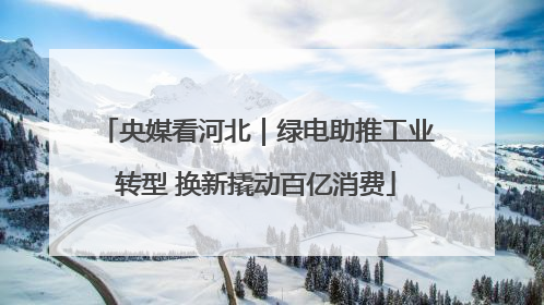 央媒看河北｜绿电助推工业转型 换新撬动百亿消费