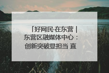 好网民·在东营｜东营区融媒体中心：创新突破显担当 直播赋能谱华章