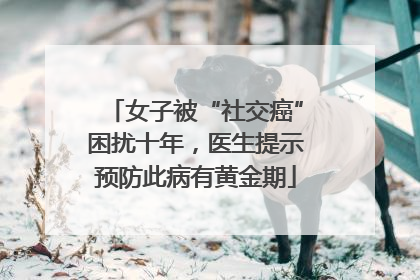 女子被“社交癌”困扰十年，医生提示预防此病有黄金期