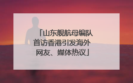 山东舰航母编队首访香港引发海外网友、媒体热议