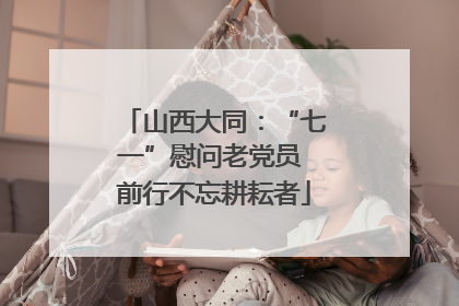 山西大同：“七一”慰问老党员 前行不忘耕耘者