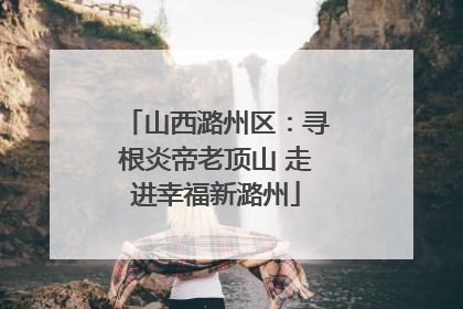 山西潞州区：寻根炎帝老顶山 走进幸福新潞州