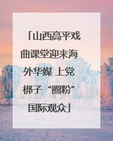 山西高平戏曲课堂迎来海外华媒 上党梆子“圈粉”国际观众