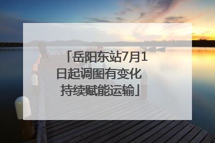 岳阳东站7月1日起调图有变化 持续赋能运输