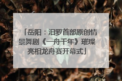 岳阳：汨罗首部原创情景舞剧《一舟千年》璀璨亮相龙舟赛开幕式
